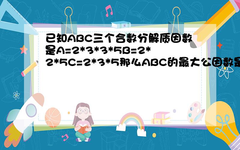 已知ABC三个合数分解质因数是A=2*3*3*5B=2*2*5C=2*3*5那么ABC的最大公因数是( )最小公倍数是（ ）.