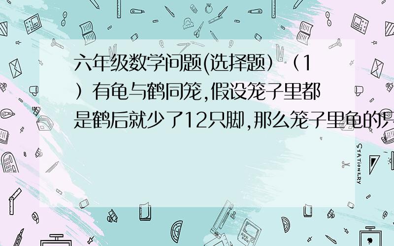 六年级数学问题(选择题）（1）有龟与鹤同笼,假设笼子里都是鹤后就少了12只脚,那么笼子里龟的只数是（ ）                       A.3只 B.6只 C.不能确定 （2）有龟与鹤同笼,假设笼子里都是龟后就