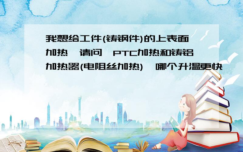 我想给工件(铸钢件)的上表面加热,请问,PTC加热和铸铝加热器(电阻丝加热),哪个升温更快,