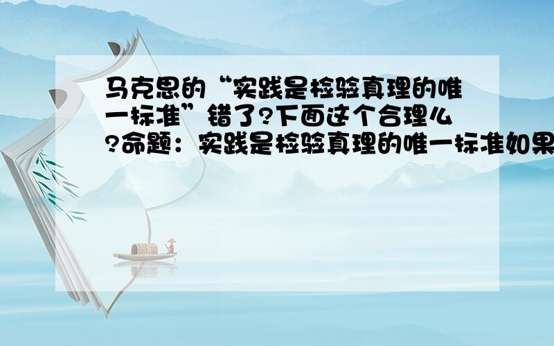 马克思的“实践是检验真理的唯一标准”错了?下面这个合理么?命题：实践是检验真理的唯一标准如果此命题正确,就必须用实践来检验这个命题,这样在开始证明这个命题之前便肯定了这个命