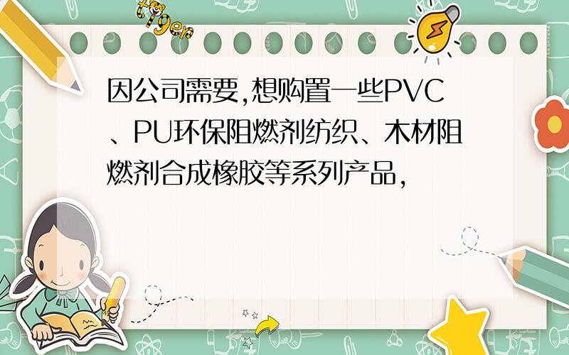 因公司需要,想购置一些PVC、PU环保阻燃剂纺织、木材阻燃剂合成橡胶等系列产品,