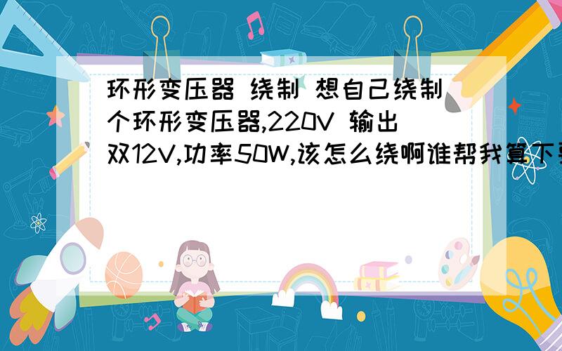 环形变压器 绕制 想自己绕制个环形变压器,220V 输出双12V,功率50W,该怎么绕啊谁帮我算下要多少截面的铁芯,跟初次级线径跟匝数啊,谢谢