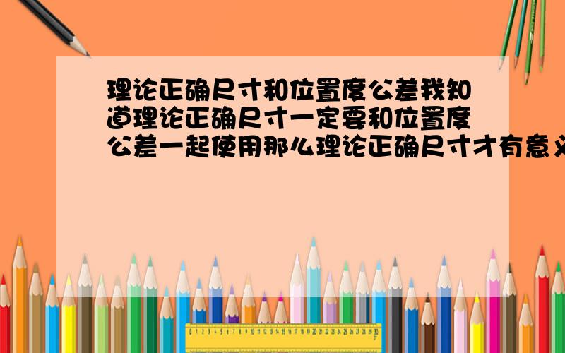 理论正确尺寸和位置度公差我知道理论正确尺寸一定要和位置度公差一起使用那么理论正确尺寸才有意义,位置度公差是不是一定要结合理论正确尺寸才能使用?