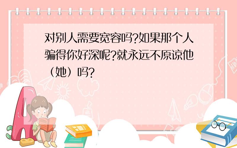 对别人需要宽容吗?如果那个人骗得你好深呢?就永远不原谅他（她）吗?