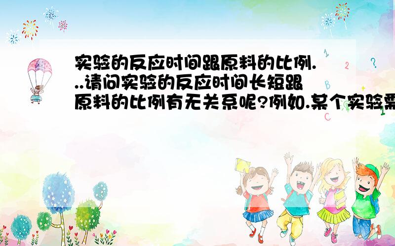 实验的反应时间跟原料的比例...请问实验的反应时间长短跟原料的比例有无关系呢?例如.某个实验需要的原料是乙醇500ML 氯化钠300g 活性碳200g 而实验反应时间是90分钟!那要是把原料的比例都