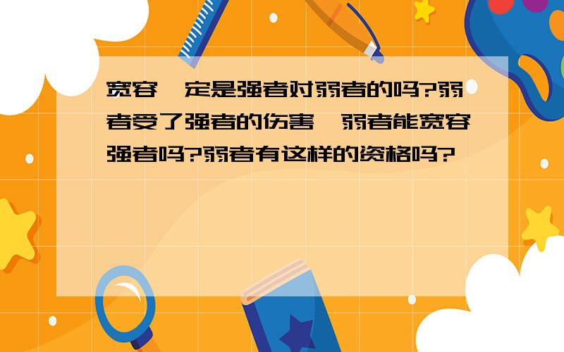 宽容一定是强者对弱者的吗?弱者受了强者的伤害,弱者能宽容强者吗?弱者有这样的资格吗?