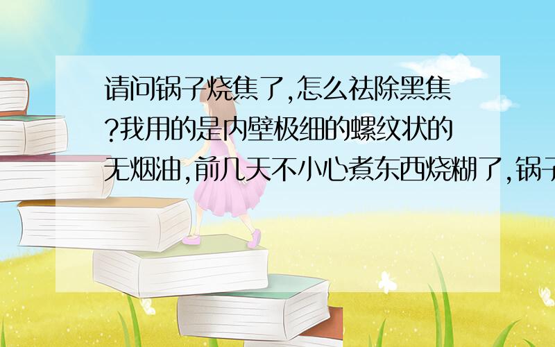 请问锅子烧焦了,怎么祛除黑焦?我用的是内壁极细的螺纹状的无烟油,前几天不小心煮东西烧糊了,锅子也结了一层黑乎乎的焦,刷一次掉一点点,极慢,请问在不损伤锅子的情况下,怎么祛除锅子