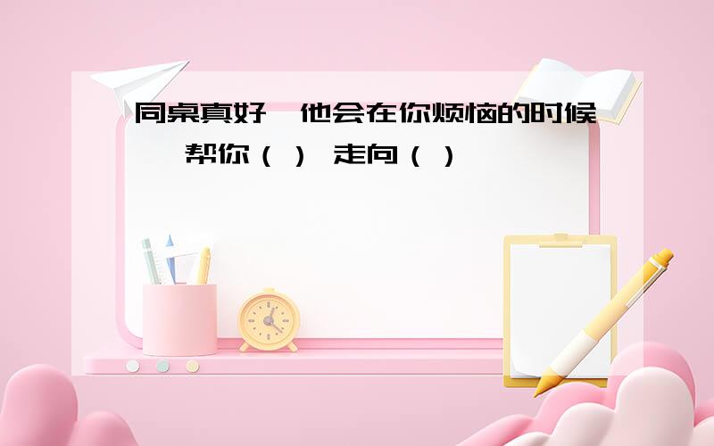 同桌真好,他会在你烦恼的时候 ,帮你（） 走向（）