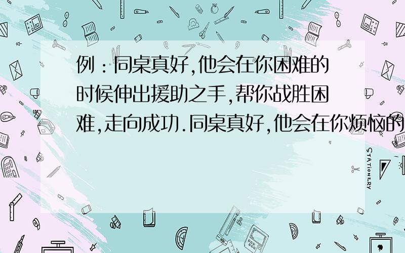 例：同桌真好,他会在你困难的时候伸出援助之手,帮你战胜困难,走向成功.同桌真好,他会在你烦恼的时候——同桌真好,他会在你骄傲的时候——仿写,字数要相同