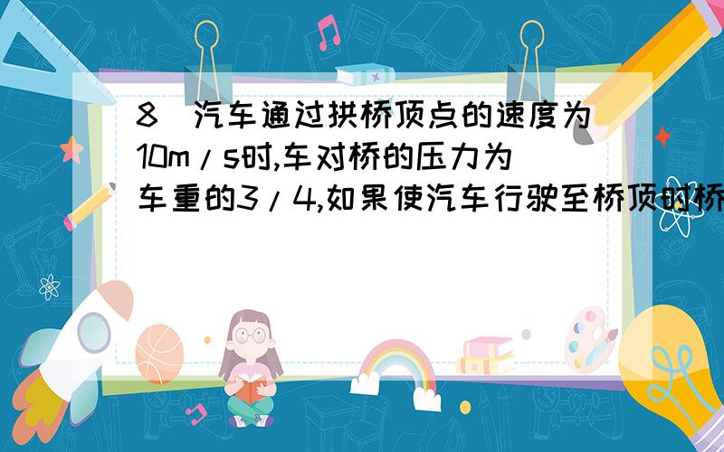 8．汽车通过拱桥顶点的速度为10m/s时,车对桥的压力为车重的3/4,如果使汽车行驶至桥顶时桥恰无压力,则汽车速度大小为_ m/s.