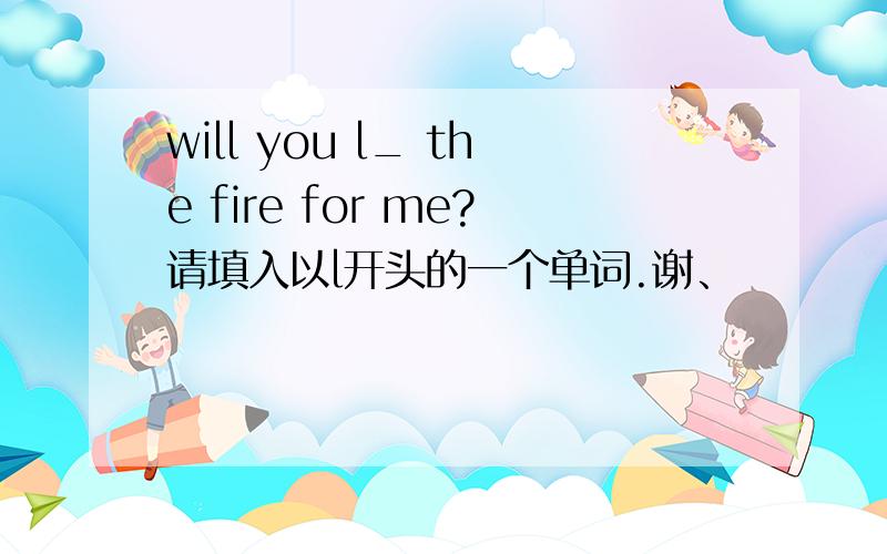 will you l_ the fire for me?请填入以l开头的一个单词.谢、