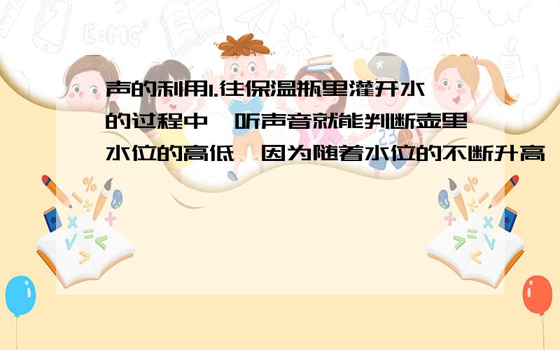 声的利用1.往保温瓶里灌开水的过程中,听声音就能判断壶里水位的高低,因为随着水位的不断升高,音调逐渐 （填“升高”或“降低”）,它表明声音能够传递 .2.在狭窄的空间燃放鞭炮比在野