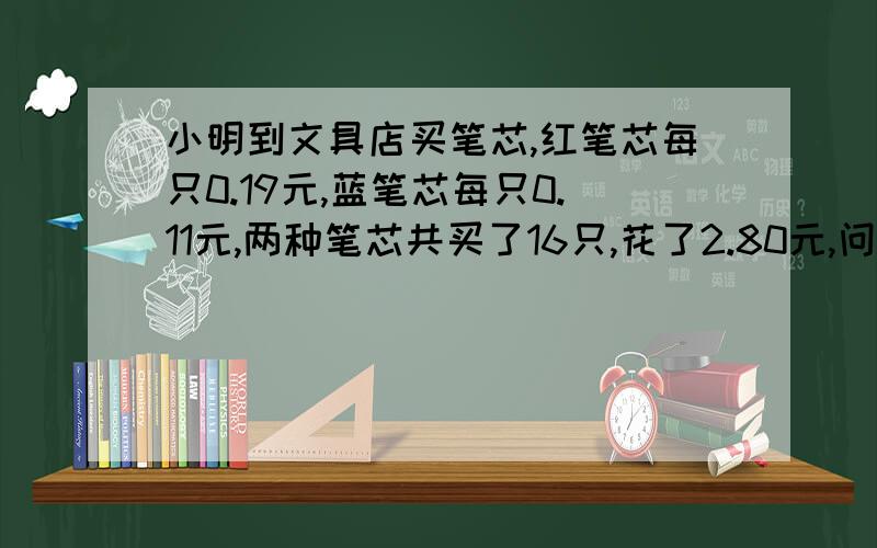 小明到文具店买笔芯,红笔芯每只0.19元,蓝笔芯每只0.11元,两种笔芯共买了16只,花了2.80元,问买了红、蓝笔芯各买了几只?