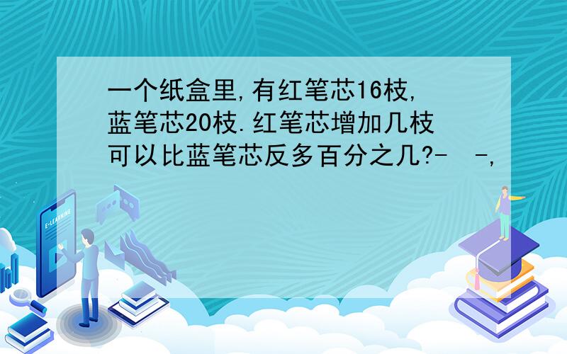 一个纸盒里,有红笔芯16枝,蓝笔芯20枝.红笔芯增加几枝可以比蓝笔芯反多百分之几?-  -,     垃圾书出的什麽问题..