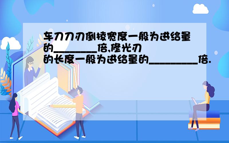 车刀刀刃倒棱宽度一般为进给量的________倍,修光刃的长度一般为进给量的_________倍.