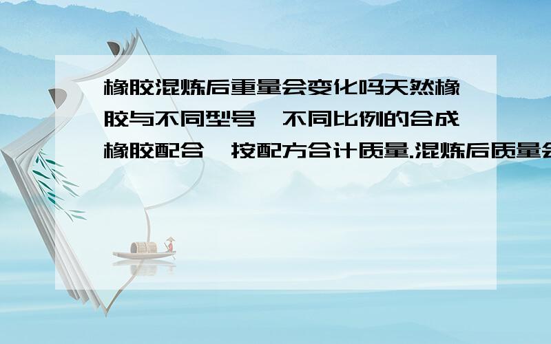 橡胶混炼后重量会变化吗天然橡胶与不同型号、不同比例的合成橡胶配合,按配方合计质量.混炼后质量会变化吗（称量误差和正常掉落忽略）?