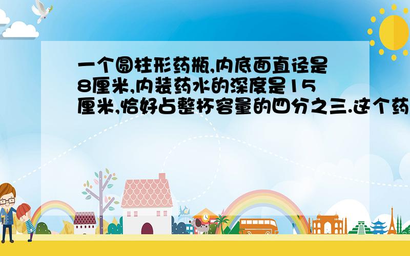 一个圆柱形药瓶,内底面直径是8厘米,内装药水的深度是15厘米,恰好占整杯容量的四分之三.这个药瓶最多能