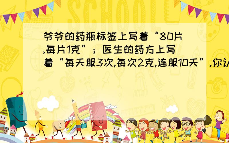 爷爷的药瓶标签上写着“80片,每片1克”；医生的药方上写着“每天服3次,每次2克,连服10天”.你认为一瓶药够吃吗?（用两种方法解）还有一种用方程