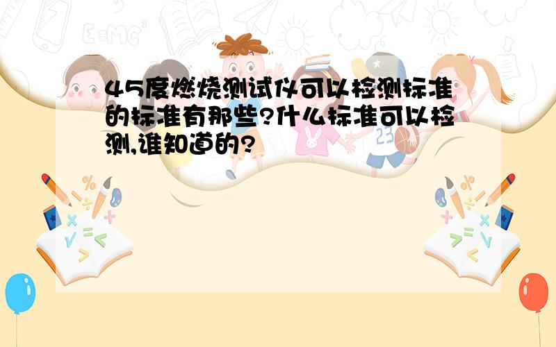 45度燃烧测试仪可以检测标准的标准有那些?什么标准可以检测,谁知道的?