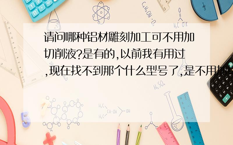 请问哪种铝材雕刻加工可不用加切削液?是有的,以前我有用过,现在找不到那个什么型号了,是不用加切削液的,