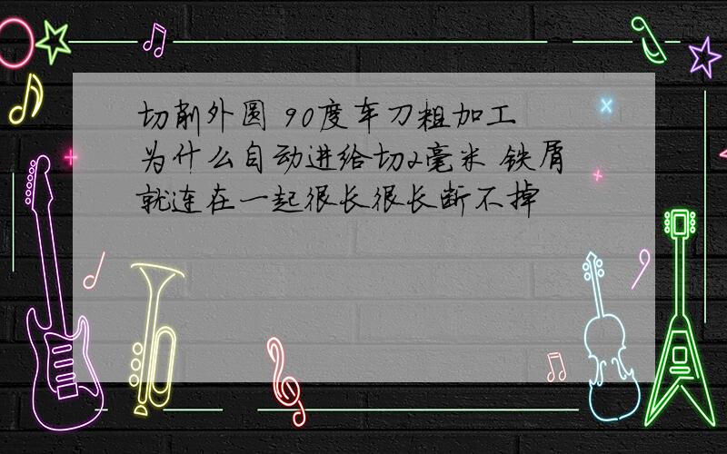 切削外圆 90度车刀粗加工 为什么自动进给切2毫米 铁屑就连在一起很长很长断不掉