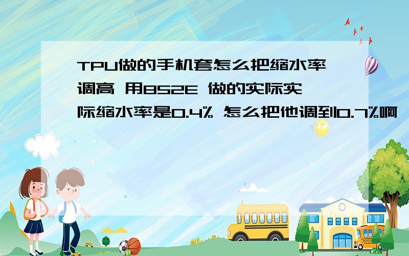 TPU做的手机套怎么把缩水率调高 用852E 做的实际实际缩水率是0.4% 怎么把他调到0.7%啊