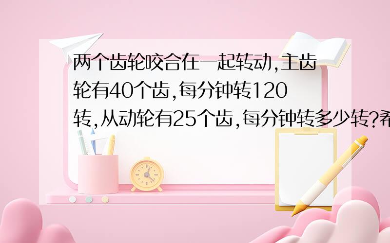 两个齿轮咬合在一起转动,主齿轮有40个齿,每分钟转120转,从动轮有25个齿,每分钟转多少转?希望有解题分析