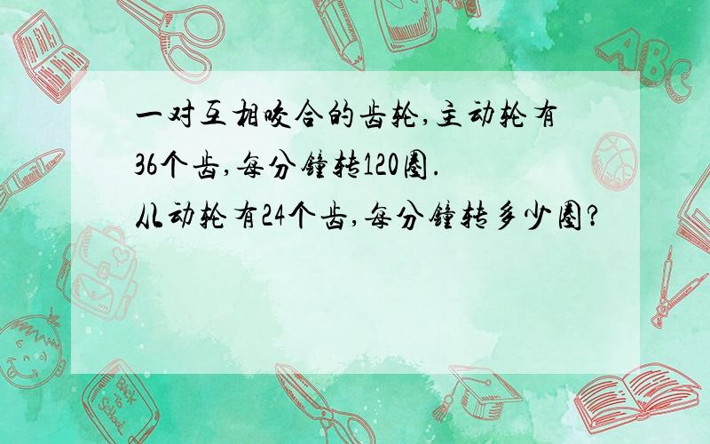 一对互相咬合的齿轮,主动轮有36个齿,每分钟转120圈.从动轮有24个齿,每分钟转多少圈?