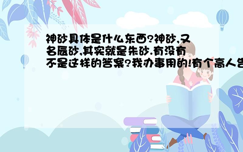 神砂具体是什么东西?神砂,又名辰砂,其实就是朱砂.有没有不是这样的答案?我办事用的!有个高人告诉我让我去买朱砂、白酒、神沙、等 如果说两者系同一种物品的话~他为什么要给我说两个