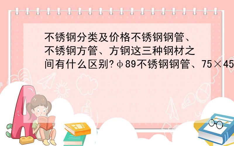 不锈钢分类及价格不锈钢钢管、不锈钢方管、方钢这三种钢材之间有什么区别?φ89不锈钢钢管、75×45mm不锈钢方管、30×30mm方钢各代表什么意思,这三种钢材目前的市场价各是多少钱一米?