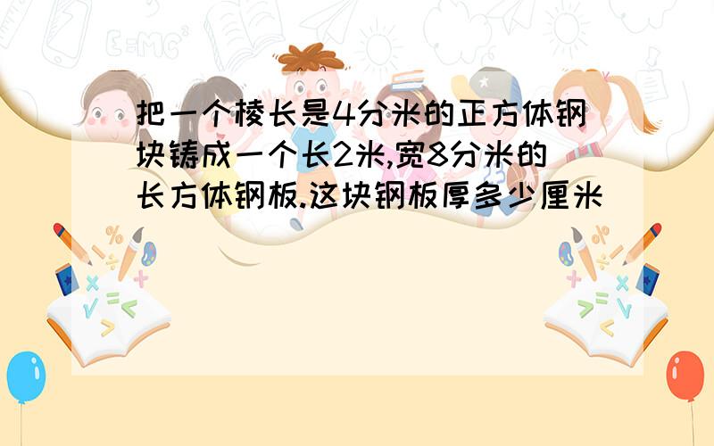 把一个棱长是4分米的正方体钢块铸成一个长2米,宽8分米的长方体钢板.这块钢板厚多少厘米