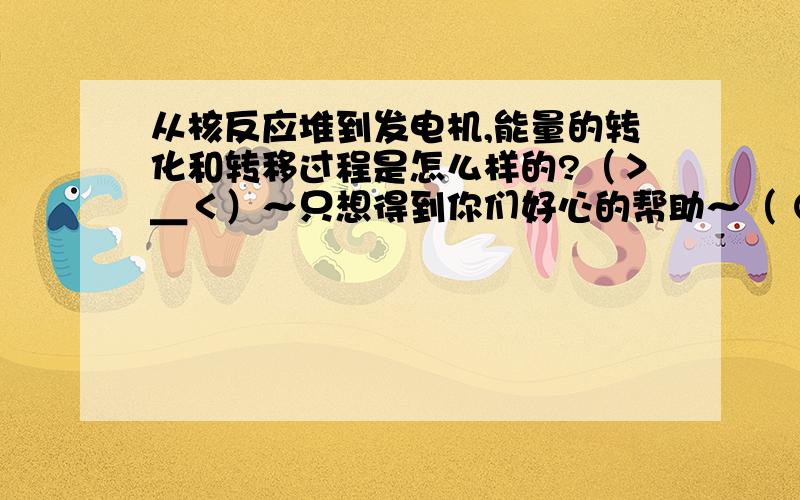 从核反应堆到发电机,能量的转化和转移过程是怎么样的?（＞＿＜）～只想得到你们好心的帮助～（ ⊙ o ⊙ ）