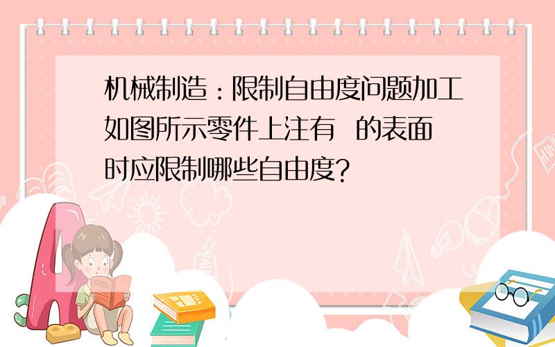 机械制造：限制自由度问题加工如图所示零件上注有  的表面时应限制哪些自由度?