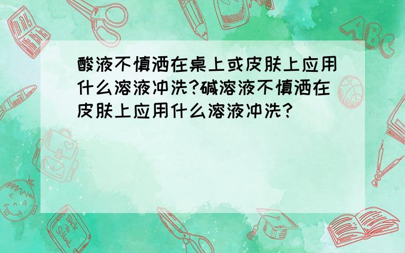 酸液不慎洒在桌上或皮肤上应用什么溶液冲洗?碱溶液不慎洒在皮肤上应用什么溶液冲洗?