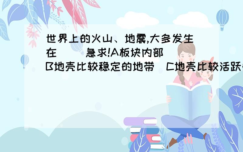 世界上的火山、地震,大多发生在（） 急求!A板块内部  B地壳比较稳定的地带  C地壳比较活跃的地带  D岩层断裂地带