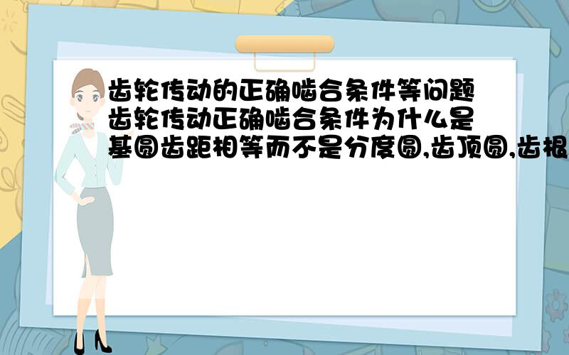 齿轮传动的正确啮合条件等问题齿轮传动正确啮合条件为什么是基圆齿距相等而不是分度圆,齿顶圆,齿根圆齿距相等?另外就是为什么齿距P=πm,而基圆齿距却不等于这个而是其他的.他们有什么