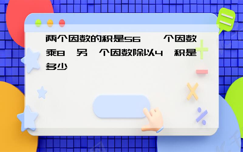 两个因数的积是56,一个因数乘8,另一个因数除以4,积是多少