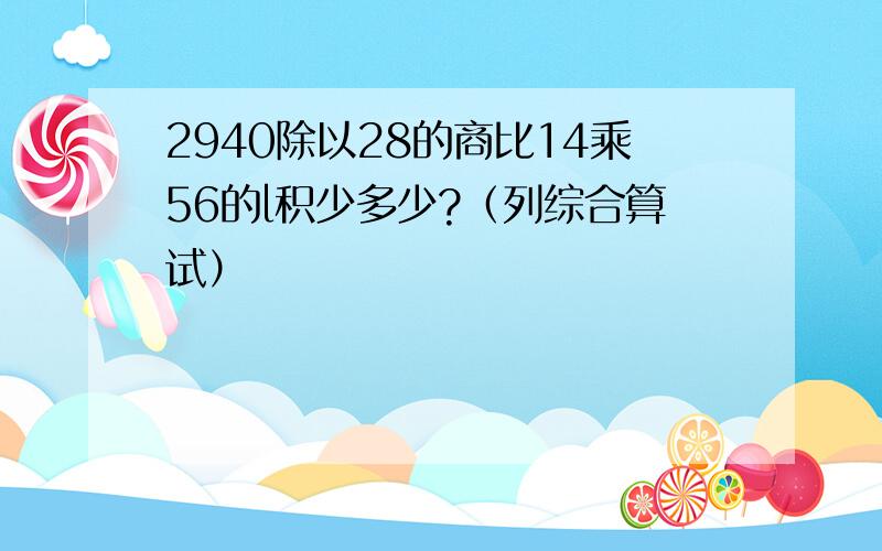 2940除以28的商比14乘56的l积少多少?（列综合算试）