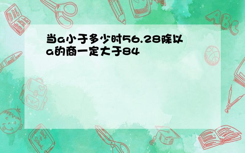 当a小于多少时56.28除以a的商一定大于84