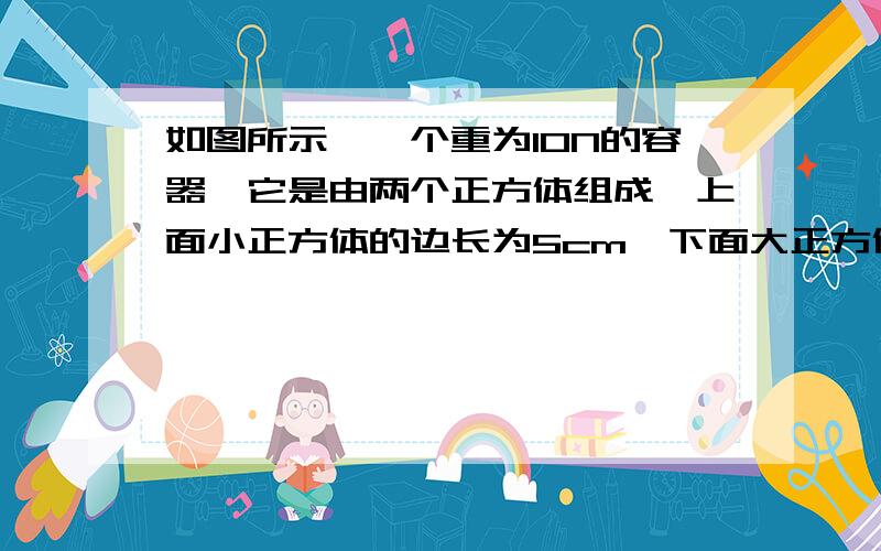 如图所示,一个重为10N的容器,它是由两个正方体组成,上面小正方体的边长为5cm,下面大正方体的边长为10cm一个重为10N的容器,它是由两个正方体组成,上面小正方体的边长为5cm,下面大正方体的