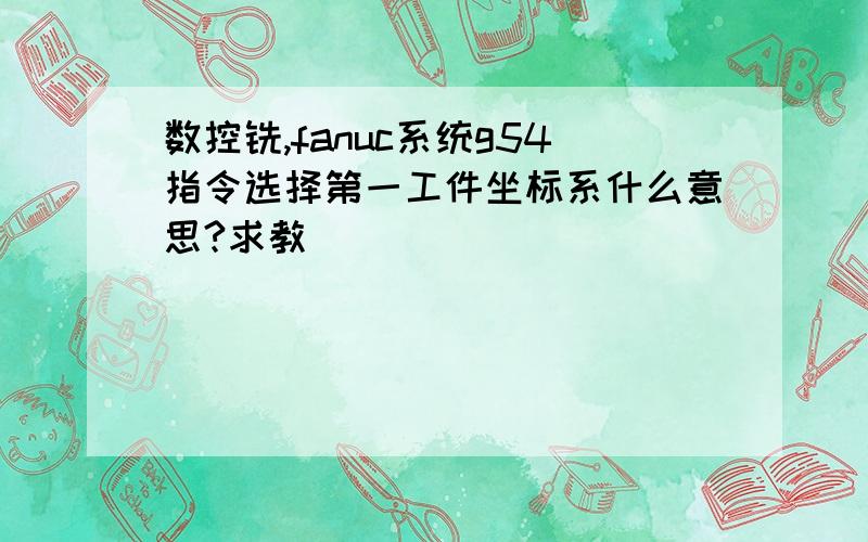 数控铣,fanuc系统g54指令选择第一工件坐标系什么意思?求教