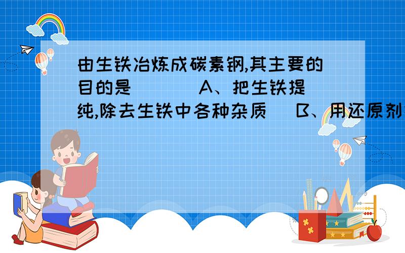 由生铁冶炼成碳素钢,其主要的目的是（   ）A、把生铁提纯,除去生铁中各种杂质   B、用还原剂把其中的氧化亚铁还原成铁C、加入各种合金元素,改善生铁的性能 D、适当降低含碳量,除去大部