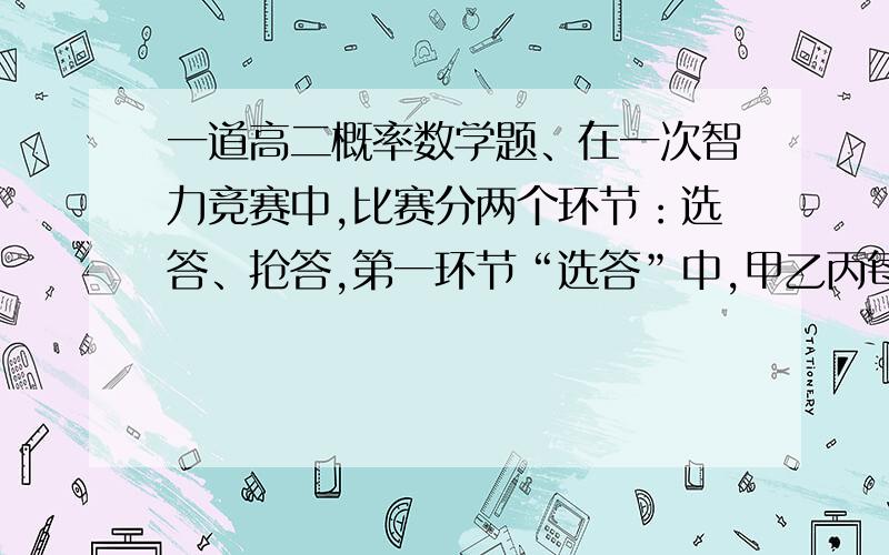 一道高二概率数学题、在一次智力竞赛中,比赛分两个环节：选答、抢答,第一环节“选答”中,甲乙丙每位选手都可以从6道题目（其中4道选择题、2道操作题）中任意选3道题目作答：第二环节