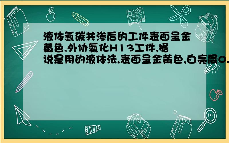 液体氮碳共渗后的工件表面呈金黄色,外协氮化H13工件,据说是用的液体法,表面呈金黄色,白亮层0.001mm,总渗层0.04～0.06mm.有明显的扩散层,应该不是氮化钛镀层.比气体法的黄氧化色要深.金黄色