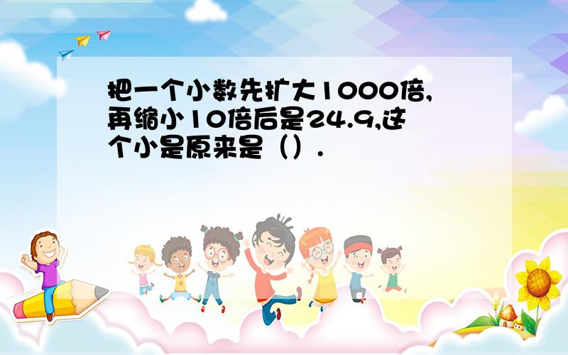 把一个小数先扩大1000倍,再缩小10倍后是24.9,这个小是原来是（）.