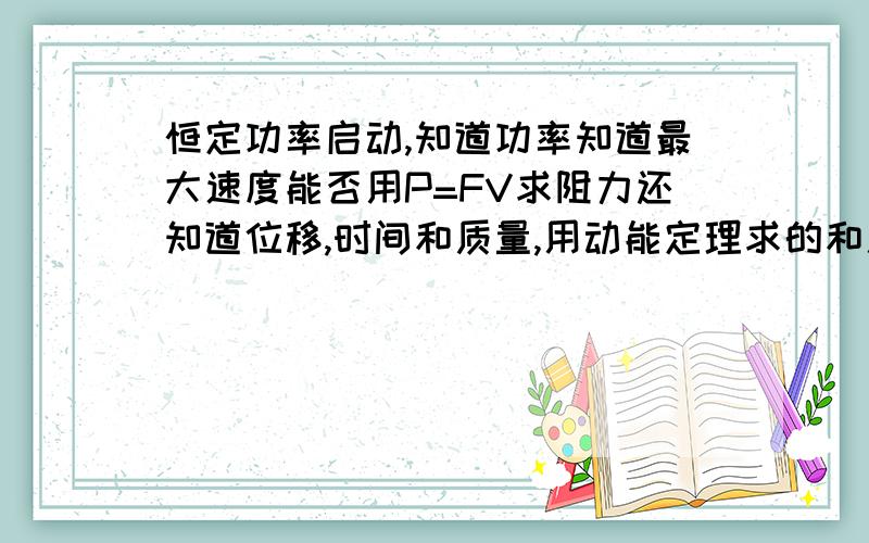 恒定功率启动,知道功率知道最大速度能否用P=FV求阻力还知道位移,时间和质量,用动能定理求的和用P=FV求的答案不同m=2*10^3 p=60kw vmax=20m/s....s=40m t=10s 求阻力 恒定功率启动不是说最大速度的时