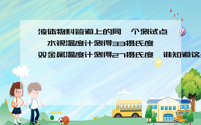 液体物料管道上的同一个测试点,水银温度计测得33摄氏度,双金属温度计测得27摄氏度,谁知道这是为什么?使用不同温度计反复测试都是一样的结果