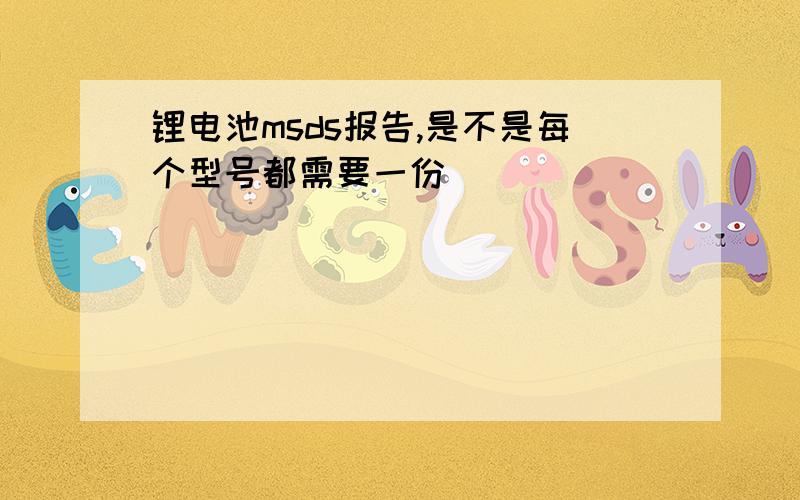 锂电池msds报告,是不是每个型号都需要一份