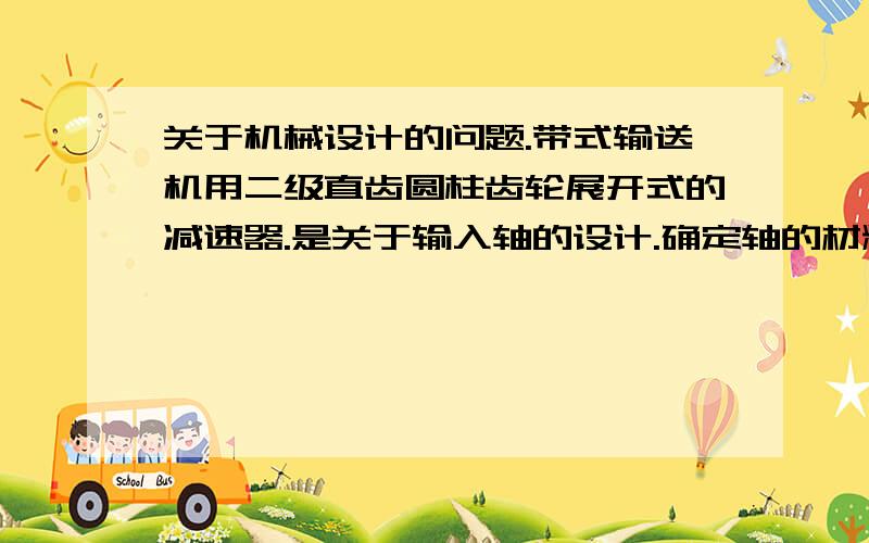 关于机械设计的问题.带式输送机用二级直齿圆柱齿轮展开式的减速器.是关于输入轴的设计.确定轴的材料及初步确定轴的最小直径,并初步设计轴的机构,并按玩去合成应力校核轴的强度.我计