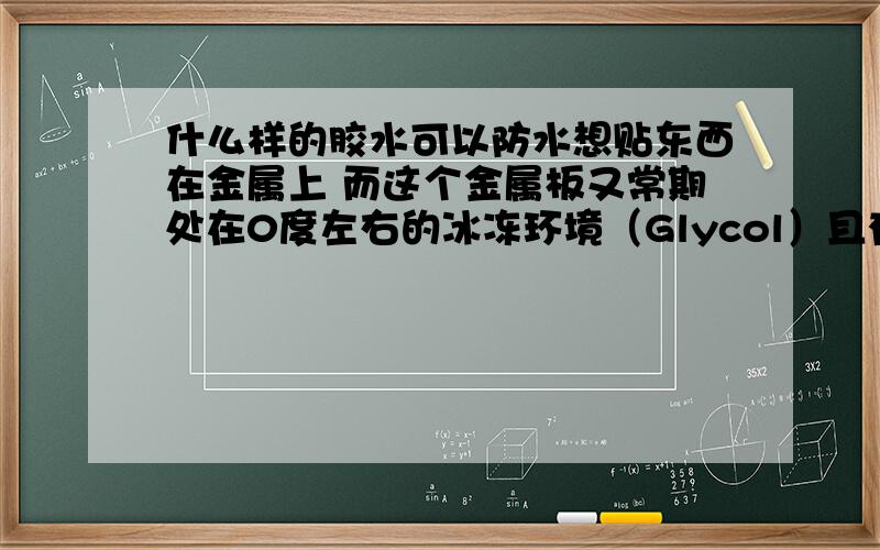 什么样的胶水可以防水想贴东西在金属上 而这个金属板又常期处在0度左右的冰冻环境（Glycol）且有水 不知道什么胶水可以防止掉下来